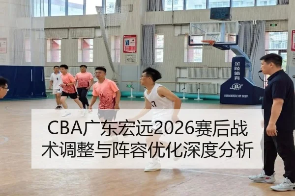 CBA广东宏远2026赛后战术调整与阵容优化深度分析