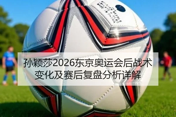 孙颖莎2026东京奥运会后战术变化及赛后复盘分析详解