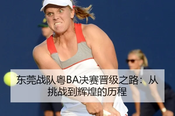 东莞战队粤BA决赛晋级之路：从挑战到辉煌的历程