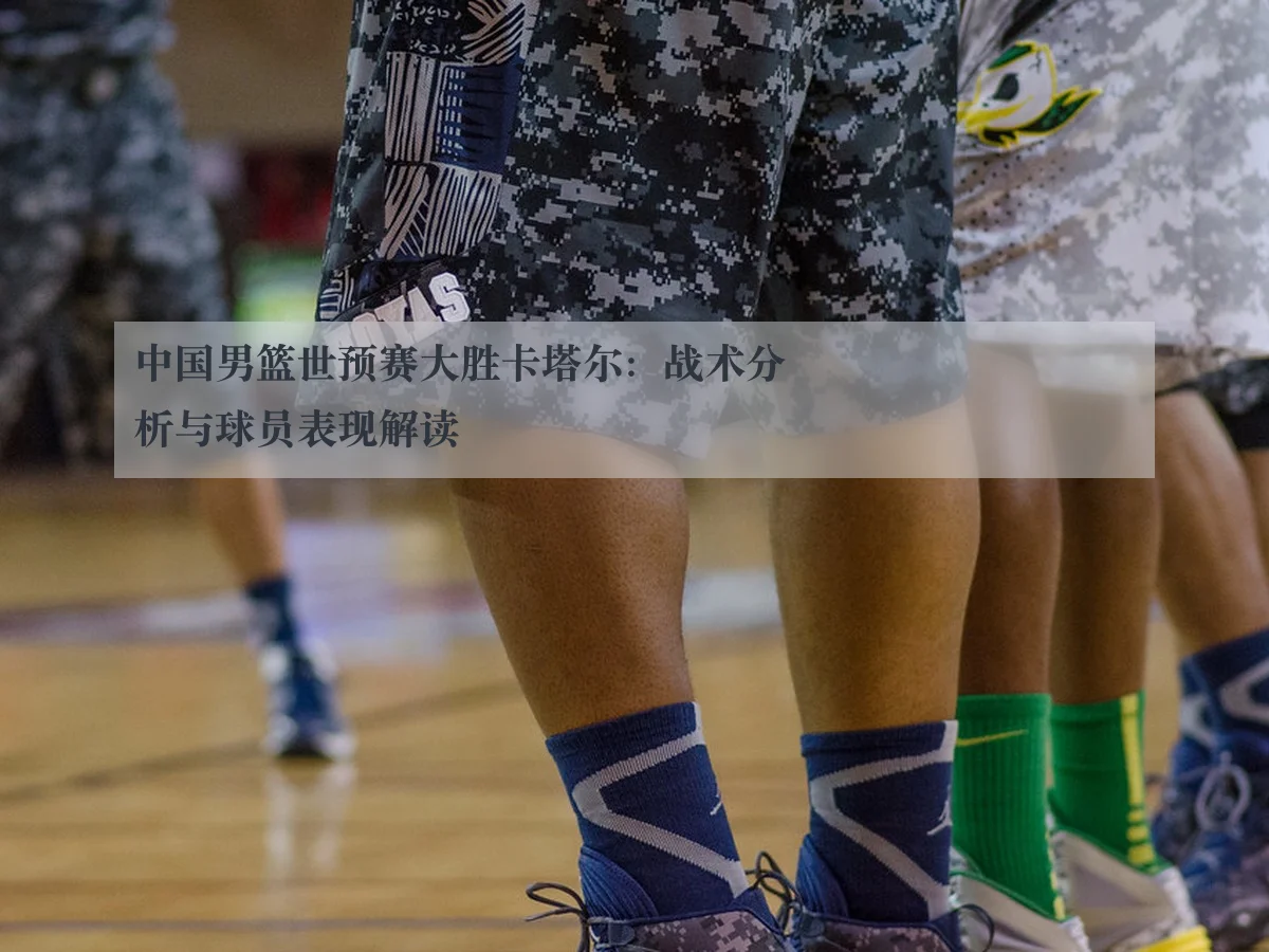 中国男篮世预赛大胜卡塔尔:战术分析与球员表现解读