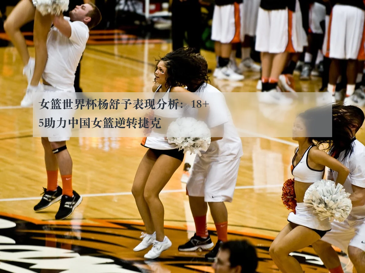 女篮世界杯杨舒予表现分析:18+5助力中国女篮逆转捷克